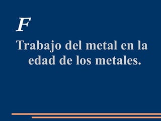 F
Trabajo del metal en la
edad de los metales.
 
