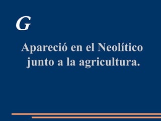 G
Apareció en el Neolítico
junto a la agricultura.
 