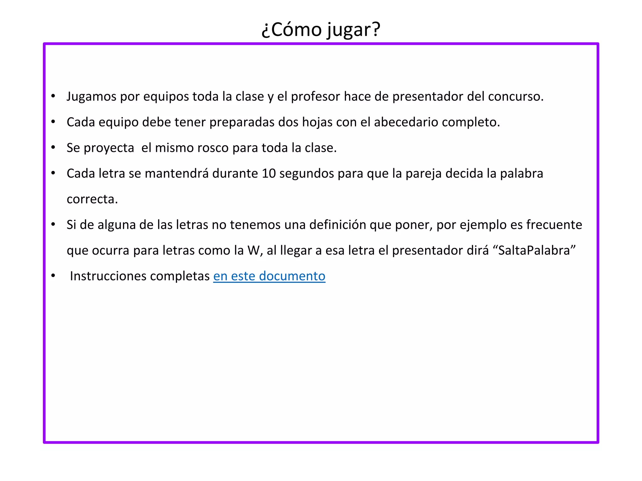 ¿Cómo jugar?
• Jugamos por equipos toda la clase y el profesor hace de presentador del concurso.
• Cada equipo debe tener preparadas dos hojas con el abecedario completo.
• Se proyecta el mismo rosco para toda la clase.
• Cada letra se mantendrá durante 10 segundos para que la pareja decida la palabra
correcta.
• Si de alguna de las letras no tenemos una definición que poner, por ejemplo es frecuente
que ocurra para letras como la W, al llegar a esa letra el presentador dirá “SaltaPalabra”
• Instrucciones completas en este documento
 