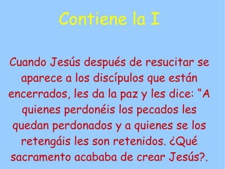 Contiene la I

Cuando Jesús después de resucitar se
  aparece a los discípulos que están
encerrados, les da la paz y les dice: “A
   quienes perdonéis los pecados les
 quedan perdonados y a quienes se los
  retengáis les son retenidos. ¿Qué
sacramento acababa de crear Jesús?.
 