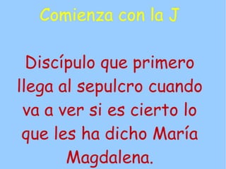 Comienza con la J

  Discípulo que primero
llega al sepulcro cuando
 va a ver si es cierto lo
 que les ha dicho María
       Magdalena.
 