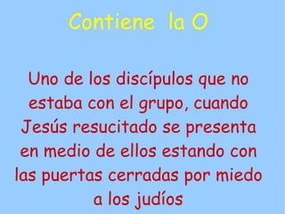 Contiene la O

  Uno de los discípulos que no
  estaba con el grupo, cuando
 Jesús resucitado se presenta
 en medio de ellos estando con
las puertas cerradas por miedo
          a los judíos
 
