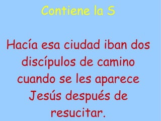 Contiene la S

Hacía esa ciudad iban dos
  discípulos de camino
 cuando se les aparece
   Jesús después de
       resucitar.
 