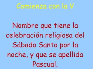 Comienza con la V

  Nombre que tiene la
celebración religiosa del
  Sábado Santo por la
noche, y que se apellida
        Pascual.
 