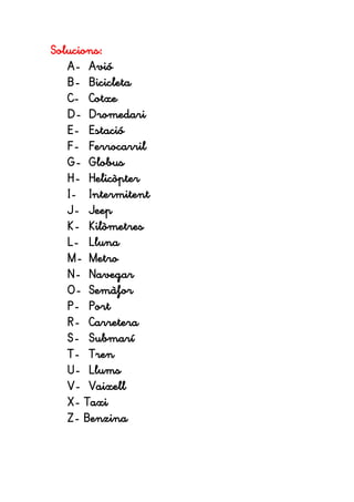 Solucions:
A- Avió
B- Bicicleta
C- Cotxe
D- Dromedari
E- Estació
F- Ferrocarril
G- Globus
H- Helicòpter
I- Intermitent
J- Jeep
K- Kilòmetres
L- Lluna
M- Metro
N- Navegar
O- Semàfor
P- Port
R- Carretera
S- Submarí
T- Tren
U- Llums
V- Vaixell
X- Taxi
Z- Benzina
 