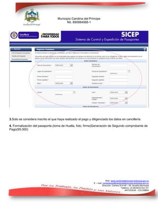 Municipio Carolina del Príncipe
Nit. 890984068-1

3.Solo se considera inscrito el que haya realizado el pago y diligenciado los datos en cancillería
4. Formalización del pasaporte.(toma de Huella, foto, firma)Generación de Segundo comprobante de
Pago(95.000)

Web: www.carolinadelprincipe-antioquia.gov.co
E – mail: contactenos@carolinadelprincipe-antioquia.gov.co
Dirección: Carrera 50 # 49 – 59. Alcaldía Municipal
Teléfono: (4) 8634033 Ext.101
ANTIOQUIA - COLOMBIA

 