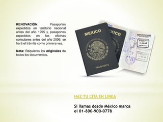 HAZ TU CITA EN LINEA
Si llamas desde México marca
el 01-800-900-0778
RENOVACIÓN: Pasaportes
expedidos en territorio nacional
antes del año 1995 y, pasaportes
expedidos en las oficinas
consulares antes del año 2006, se
hará el trámite como primera vez.
Nota: Requieres los originales de
todos los documentos.
 