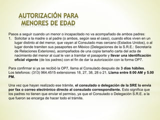 Pasos a seguir cuando un menor o incapacitado no va acompañado de ambos padres:
1. Solicitar a la madre o al padre (o ambos, según sea el caso), cuando ellos viven en un
lugar distinto al del menor, que vayan al Consulado mas cercano (Estados Unidos), o al
lugar donde tramiten sus pasaportes en México (Delegaciones de la S.R.E.: Secretaría
de Relaciones Exteriores), acompañados de una copia tamaño carta del acta de
nacimiento del menor al cual le van a tramitar el pasaporte y llevar una identificación
oficial vigente (de los padres) con el fin de dar la autorización con la forma OP7.
Para confirmar si ya se recibió la OP7, llama al Consulado después de 3 días hábiles.
Los telefonos: (313) 964.4515 extensiones 18, 27, 38, 28 o 21. Llama entre 8:00 AM y 5.00
PM.
Una vez que hayan realizado ese trámite, el consulado o delegación de la SRE lo envía
por fax o correo electrónico directo al consulado correspondiente. Esto significa que
los padres no tienen que enviar el permiso, ya que el Consulado o Delegación S.R.E. a la
que fueron se encarga de hacer todo el trámite.
 