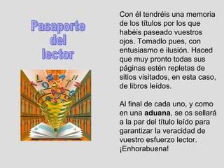 Con él tendréis una memoria de los títulos por los que habéis paseado vuestros ojos. Tomadlo pues, con entusiasmo e ilusión. Haced que muy pronto todas sus páginas estén repletas de sitios visitados, en esta caso, de libros leídos.  Al final de cada uno, y como en una  aduana , se os sellará a la par del título leído para garantizar la veracidad de vuestro esfuerzo lector. ¡Enhorabuena!  Pasaporte  del lector 