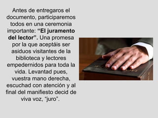 Antes de entregaros el documento, participaremos todos en una ceremonia importante:  “El juramento del lector”.  Una promesa por la que aceptáis ser asiduos visitantes de la biblioteca y lectores empedernidos para toda la vida. Levantad pues, vuestra mano derecha, escuchad con atención y al final del manifiesto decid de viva voz, “juro”.  