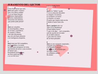 JURAMENTO DEL LECTOR  1 Como buen lector que seré,  Juro  ante todos vosotros:  Que a los libros cuidaré  Y en sus hojas buscaré  aventuras impensables,  historias sorprendentes  emociones tan intensas,  ¡que jamás pude pensar!  2  Juro  ser consultor,  de enciclopedias y libros  de revistas y periódicos  de cuentos y tebeos  y de todo documento,  que sirva de buen alimento  a mi inteligencia despierta. 3  Juro  tener por fiel compañero,  por la mañana o la siesta,  un libro para enriquecer mi testa,  una historia de terror o una aventura  de humor que,…  haciéndome protagonista  me lleve pista tras pista  a ser un ávido lector  a ser un ávido lector  4  Juro  a la “biblio” acudir  Y en su colección descubrir  La alegría o la tristeza,  La aventura o el terror  La ilusión o el amor.  El genio que inspira toda novela  Cuando el autor tiene tela.  5  Juro y perjuro  otra vez  ¡Que ya no abandonaré  el buen hábito lector!  Y que si de algo… seré comprador,  será de escritos de trovador  de un hábil redactor,  o ¡por todo los cielos!  de un buen pensador.  6  Juro  en este momento emprender,  campaña para convencer  a mi familia y amigos,  de las luces de la lectura que,…  sin lugar a duda…  es verdadera cultura.  He dicho! 