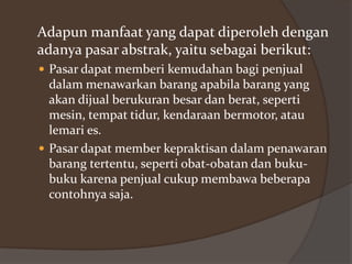 Adapun manfaat yang dapat diperoleh dengan
adanya pasar abstrak, yaitu sebagai berikut:
 Pasar dapat memberi kemudahan bagi penjual

dalam menawarkan barang apabila barang yang
akan dijual berukuran besar dan berat, seperti
mesin, tempat tidur, kendaraan bermotor, atau
lemari es.
 Pasar dapat member kepraktisan dalam penawaran
barang tertentu, seperti obat-obatan dan bukubuku karena penjual cukup membawa beberapa
contohnya saja.

 