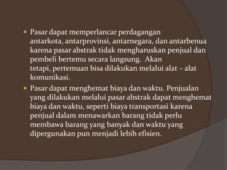  Pasar dapat memperlancar perdagangan

antarkota, antarprovinsi, antarnegara, dan antarbenua
karena pasar abstrak tidak mengharuskan penjual dan
pembeli bertemu secara langsung. Akan
tetapi, pertemuan bisa dilakukan melalui alat – alat
komunikasi.
 Pasar dapat menghemat biaya dan waktu. Penjualan
yang dilakukan melalui pasar abstrak dapat menghemat
biaya dan waktu, seperti biaya transportasi karena
penjual dalam menawarkan barang tidak perlu
membawa barang yang banyak dan waktu yang
dipergunakan pun menjadi lebih efisien.

 
