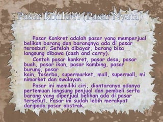 Pasar Konkret adalah pasar yang memperjual
belikan barang dan barangnya ada di pasar
tersebut. Setelah dibayar, barang bisa
langsung dibawa (cash and carry).
Contoh pasar konkret, pasar desa, pasar
buah, pasar ikan, pasar kambing, pasar
burung, pasar
kain, toserba, supermarket, mall, supermall, mi
nimarket dan swalayan.
Pasar ini memiliki ciri, diantaranya adanya
pertemuan langsung penjual dan pembeli serta
barang yang diperjual belikan ada di pasar
tersebut. Pasar ini sudah lebih merakyat
daripada pasar abstrak.

 