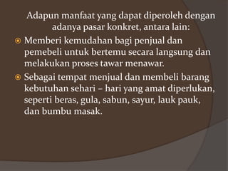 Adapun manfaat yang dapat diperoleh dengan
adanya pasar konkret, antara lain:
 Memberi kemudahan bagi penjual dan
pemebeli untuk bertemu secara langsung dan
melakukan proses tawar menawar.
 Sebagai tempat menjual dan membeli barang
kebutuhan sehari – hari yang amat diperlukan,
seperti beras, gula, sabun, sayur, lauk pauk,
dan bumbu masak.

 