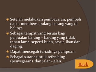 Setelah melakukan pembayaran, pembeli
dapat membewa pulang barang yang di
belinya.
 Sebagai tempat yang sesuai bagi
penjualan barang – barang yang tidak
tahan lama, seperti buah, sayur, ikan dan
daging.
 Dapat mencegah terjadinya penipuan.
 Sebagai sarana untuk refreshing
(penyegaran) dan jalan–jalan.


Back

 