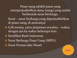 Pasar uang adalah pasar yang
memperjuabelikan dana (uang) yang sudah
berbentuk surat berharga.
Surat – surat berharga yang diperjualbelikan
di pasar uang, di antaranya:
 Call money, yaitu pinjaman sewaktu – waktu
dengan jan ka waktu beberapa hari.
 Sertifikat Bank Indonesia.
 Surat Berharga Pasar Uang (SBPU).
 Surat Promes dan Wesel.
NEXT

 