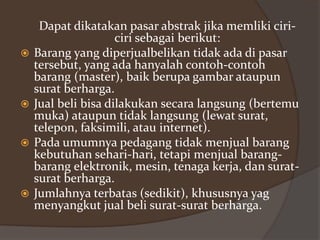 







Dapat dikatakan pasar abstrak jika memliki ciriciri sebagai berikut:
Barang yang diperjualbelikan tidak ada di pasar
tersebut, yang ada hanyalah contoh-contoh
barang (master), baik berupa gambar ataupun
surat berharga.
Jual beli bisa dilakukan secara langsung (bertemu
muka) ataupun tidak langsung (lewat surat,
telepon, faksimili, atau internet).
Pada umumnya pedagang tidak menjual barang
kebutuhan sehari-hari, tetapi menjual barangbarang elektronik, mesin, tenaga kerja, dan suratsurat berharga.
Jumlahnya terbatas (sedikit), khususnya yag
menyangkut jual beli surat-surat berharga.

 