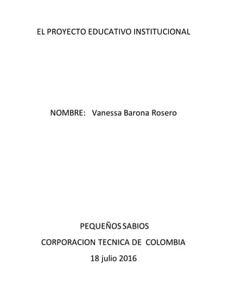 EL PROYECTO EDUCATIVO INSTITUCIONAL
NOMBRE: Vanessa Barona Rosero
PEQUEÑOSSABIOS
CORPORACION TECNICA DE COLOMBIA
18 julio 2016
 