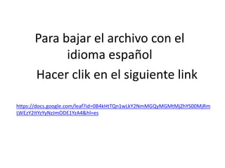 Para bajar el archivo con el idioma españolHacer clik en el siguiente linkhttps://docs.google.com/leaf?id=0B4kHtTQn1wLkY2NmMGQyMGMtMjZhYS00MjRmLWEzY2ItYzYyNzJmODE1YzA4&hl=es