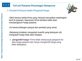 Bab1:PasaranPersainganSempurnadanAnalisisPasaran
5 of 27
Ciri-ciri Pasaran Persaingan Sempurna1.1.1
1. Pembeli & Penjual adalah Pengambil Harga
-Oleh kerana setiap firma yang menjual merupakan sebahagian
kecil dr pasaran, keputusan firma tersebut tidak akan
mempengaruhi harga pasaran.
-Ini kerana bilangan penjual dan pembeli yang ramai.
-Sebarang tindakan mengubah kuantiti yang bertujuan utk
mengubah harga tidak akan berjaya.
● pengambil harga- Firma tidak mempunyai pengaruh ke
atas harga pasaran dan hanya mengambil harga yang
telah ditetapkan.
 