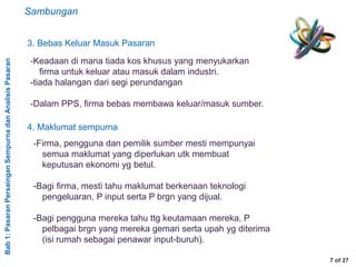 Bab1:PasaranPersainganSempurnadanAnalisisPasaran
7 of 27
3. Bebas Keluar Masuk Pasaran
-Keadaan di mana tiada kos khusus yang menyukarkan
firma untuk keluar atau masuk dalam industri.
-tiada halangan dari segi perundangan
-Dalam PPS, firma bebas membawa keluar/masuk sumber.
4. Maklumat sempurna
-Firma, pengguna dan pemilik sumber mesti mempunyai
semua maklumat yang diperlukan utk membuat
keputusan ekonomi yg betul.
-Bagi firma, mesti tahu maklumat berkenaan teknologi
pengeluaran, P input serta P brgn yang dijual.
-Bagi pengguna mereka tahu ttg keutamaan mereka, P
pelbagai brgn yang mereka gemari serta upah yg diterima
(isi rumah sebagai penawar input-buruh).
Sambungan
 