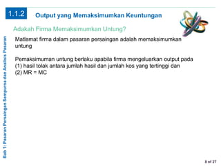 Bab1:PasaranPersainganSempurnadanAnalisisPasaran
8 of 27
Output yang Memaksimumkan Keuntungan
Adakah Firma Memaksimumkan Untung?
Matlamat firma dalam pasaran persaingan adalah memaksimumkan
untung
Pemaksimuman untung berlaku apabila firma mengeluarkan output pada
(1) hasil tolak antara jumlah hasil dan jumlah kos yang tertinggi dan
(2) MR = MC
1.1.2
 
