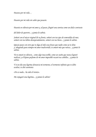 Pasaras por mi vida…


Pasarás por mi vida sin saber que pasaste.


Pasarás en silencio por mi amor y, al pasar, fingiré una sonrisa como un dulce contraste

del dolor de quererte... y jamás lo sabrás.

Soñaré con el nácar virginal de tu frente, soñaré con tus ojos de esmeraldas de mar,
soñaré con tus labios desesperadamente, soñaré con tus besos... y jamás lo sabrás.

Quizás pases con otro que te diga al oído esas frases que nadie como yo te dirá;
y, ahogando para siempre mi amor inadvertido, te amaré más que nunca... y jamás lo
sabrás.

Yo te amaré en silencio... como algo inaccesible, como un sueño que nunca lograré
realizar; y el lejano perfume de mi amor imposible rozará tus cabellos... y jamás lo
sabrás.

Y si un día una lágrima denuncia mi tormento, el tormento infinito que te debo
ocultar, te diré sonriente:

«No es nada... ha sido el viento».

Me enjugaré una lágrima... ¡y jamás lo sabrás!
 