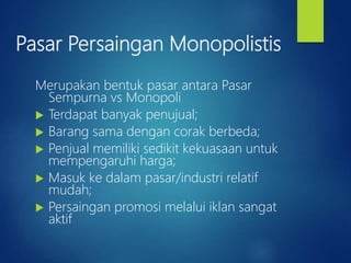 Pasar Persaingan Monopolistis
Merupakan bentuk pasar antara Pasar
Sempurna vs Monopoli
 Terdapat banyak penujual;
 Barang sama dengan corak berbeda;
 Penjual memiliki sedikit kekuasaan untuk
mempengaruhi harga;
 Masuk ke dalam pasar/industri relatif
mudah;
 Persaingan promosi melalui iklan sangat
aktif
 