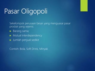 Pasar Oligopoli
Sekelompok perusaan besar yang menguasai pasar
produk yang sejenis:
 Barang sama;
 Mutual interdependency
 Jumlah penjual sedikit
Contoh: Bola, Soft Drink, Minyak
 
