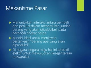 Mekanisme Pasar
 Menunjukkan interaksi antara pembeli
dan penjual dalam menentukan jumlah
barang yang akan dijual/dibeli pada
berbagai tingkat harga
 Kondisi ideal untuk menjawab
pertanyaan “barang apa yang akan
diproduksi”
 Di negara-negara maju hal ini terbukti
efektif untuk mewujudkan kesejahteraan
masyarakat
 