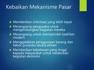Kebaikan Mekanisme Pasar
 Memberikan informasi yang lebih tepat
 Merangsang pengusaha untuk
mengembangkan kegiatan mereka
 Merangsang untuk memperoleh keahlian
modern
 Menggalakkan penggunaan barang dan
faktor produksi secara efisien
 Memberikan kebebasan yang tinggi
kepada masyarakat untuk melakukan
kegiatan ekonomi
 