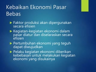 Kebaikan Ekonomi Pasar
Bebas
 Faktor produksi akan dipergunakan
secara efisien
 Kegiatan-kegiatan ekonomi dalam
pasar diatur dan diselaraskan secara
efisien
 Pertumbuhan ekonomi yang teguh
dapat diwujudkan
 Pelaku kegiatan ekonomi diberikan
kebebasan untuk melakukan kegiatan
ekonomi yang disukainya
 