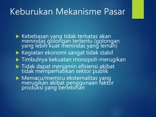 Keburukan Mekanisme Pasar
 Kebebasan yang tidak terbatas akan
menindas golongan tertentu (golongan
yang lebih kuat menindas yang lemah)
 Kegiatan ekonomi sangat tidak stabil
 Timbulnya kekuatan monopoli-merugikan
 Tidak dapat menjamin efisiensi akibat
tidak memperhatikan sektor publik
 Memacu/memicu eksternalitas yang
merugikan akibat penggunaan faktor
produksi yang berlebihan
 