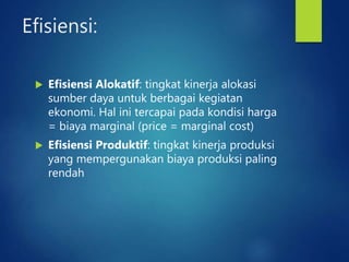 Efisiensi:
 Efisiensi Alokatif: tingkat kinerja alokasi
sumber daya untuk berbagai kegiatan
ekonomi. Hal ini tercapai pada kondisi harga
= biaya marginal (price = marginal cost)
 Efisiensi Produktif: tingkat kinerja produksi
yang mempergunakan biaya produksi paling
rendah
 