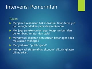 Intervensi Pemerintah
Tujuan
 Menjamin kesamaan hak individual tetap terwujud
dan menghindarkan penindasan ekonomi
 Menjaga perekonomian agar tetap tumbuh dan
berkembang teratur dan stabil
 Mengawasi kegiatan perusahaan besar agar tidak
melakukan monopoli
 Menyediakan “public good”
 Mengawasi eksternalitas ekonomi: dikurangi atau
dihindarkan.
 