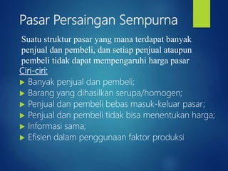 Pasar Persaingan Sempurna
Ciri-ciri:
 Banyak penjual dan pembeli;
 Barang yang dihasilkan serupa/homogen;
 Penjual dan pembeli bebas masuk-keluar pasar;
 Penjual dan pembeli tidak bisa menentukan harga;
 Informasi sama;
 Efisien dalam penggunaan faktor produksi
Suatu struktur pasar yang mana terdapat banyak
penjual dan pembeli, dan setiap penjual ataupun
pembeli tidak dapat mempengaruhi harga pasar
 