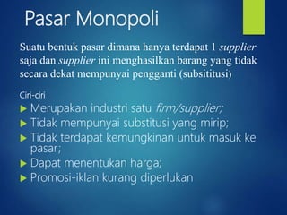 Pasar Monopoli
Ciri-ciri
 Merupakan industri satu firm/supplier;
 Tidak mempunyai substitusi yang mirip;
 Tidak terdapat kemungkinan untuk masuk ke
pasar;
 Dapat menentukan harga;
 Promosi-iklan kurang diperlukan
Suatu bentuk pasar dimana hanya terdapat 1 supplier
saja dan supplier ini menghasilkan barang yang tidak
secara dekat mempunyai pengganti (subsititusi)
 