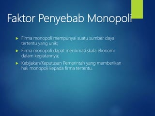 Faktor Penyebab Monopoli
 Firma monopoli mempunyai suatu sumber daya
tertentu yang unik;
 Firma monopoli dapat menikmati skala ekonomi
dalam kegiatannya;
 Kebijakan/Keputusan Pemerintah yang memberikan
hak monopoli kepada firma tertentu.
 