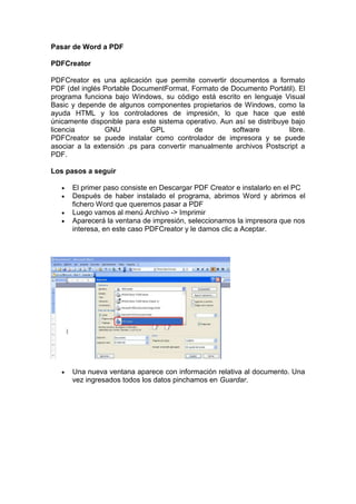Pasar de Word a PDF

PDFCreator

PDFCreator es una aplicación que permite convertir documentos a formato
PDF (del inglés Portable DocumentFormat, Formato de Documento Portátil). El
programa funciona bajo Windows, su código está escrito en lenguaje Visual
Basic y depende de algunos componentes propietarios de Windows, como la
ayuda HTML y los controladores de impresión, lo que hace que esté
únicamente disponible para este sistema operativo. Aun así se distribuye bajo
licencia        GNU           GPL          de         software          libre.
PDFCreator se puede instalar como controlador de impresora y se puede
asociar a la extensión .ps para convertir manualmente archivos Postscript a
PDF.

Los pasos a seguir

      El primer paso consiste en Descargar PDF Creator e instalarlo en el PC
      Después de haber instalado el programa, abrimos Word y abrimos el
      fichero Word que queremos pasar a PDF
      Luego vamos al menú Archivo -> Imprimir
      Aparecerá la ventana de impresión, seleccionamos la impresora que nos
      interesa, en este caso PDFCreator y le damos clic a Aceptar.




      Una nueva ventana aparece con información relativa al documento. Una
      vez ingresados todos los datos pinchamos en Guardar.
 