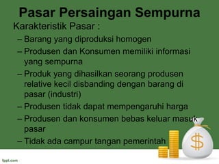 Pasar Persaingan SempurnaKarakteristik Pasar :Barang yang diproduksi homogenProdusen dan Konsumen memiliki informasi yang sempurnaProduk yang dihasilkan seorang produsen relative kecil disbanding dengan barang di pasar (industri)Produsen tidak dapat mempengaruhi hargaProdusen dan konsumen bebas keluar masuk pasarTidak ada campur tangan pemerintah 