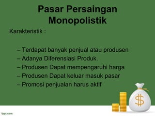 Pasar Monopoli	Pasar monopoli terjadi jika hanya ada 1 penjual di pasar tanpa ada pesaing langsung, tidak langsung, baik nyata maupun potensial.	Factor penyebab terbentuknya monopoli :Adanya hambatan teknis (cpecial knowledges, tingginya tingkat efisiensi, control sumber fdaktor produksi)