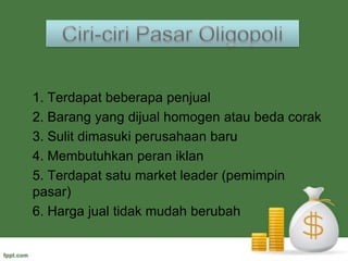 Kebaikan dan KelemahanKebaikan pasar monopolistikKelemahan Pasar monopolistik :Banyaknya produsen memberikan keuntungan bagi konsumen untuk dapat memilih produk yang terbaik.Kebebasan keluar masuk bagi produsen, mendorong produsen untuk selalu melakukan inovasi.Diferensiasi produk mendorong konsumen selektif dalam menentukan produk yang akan dibelinya, dan dapat membuat konsumen loyal terhadap produk yang dipilihnya.Pasar relatif mudah dijumpai oleh konsumenPasar monopolistik memiliki tingkat persaingan yang tinggi. Sehingga produsen yang tidak memiliki modal dan pengalaman yang cukup akan cepat keluar dari pasar.Dibutuhkan modal yang cukup besar untuk masuk ke dalam pasar monopolistik, karena pemain pasar di dalamnya memiliki skala ekonomis yang cukup tinggi.Pasar ini mendorong produsen untuk selalu berinovasi, sehingga akan meningkatkan biaya produksi yang akan berimbas pada harga produk.