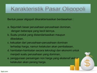 Macam-macamPasarOligopoli1. Oligopoli murni : menjual barang yang homogen. Biasanya banyak 		     dijumpai dalam industri yang menghasilkan bahan 		     mentah.     Contoh : pasar semen, produsen bensin2. Oligopoli diferensial : menjual barang berbeda corak. Barang 			            seperti itu umumnya adalah barang akhir.    Contoh : pasar mobil, pasar sepeda motor