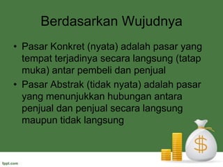 Berdasarkan WujudnyaPasar Konkret (nyata) adalah pasar yang tempat terjadinya secara langsung (tatap muka) antar pembeli dan penjualPasar Abstrak (tidak nyata) adalah pasar yang menunjukkan hubungan antara penjual dan penjual secara langsung maupun tidak langsung