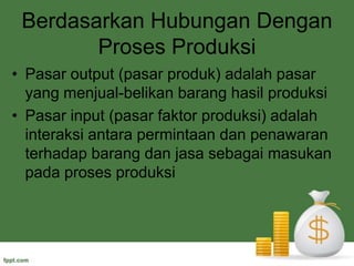 Berdasarkan Hubungan Dengan Proses ProduksiPasar output (pasar produk) adalah pasar yang menjual-belikan barang hasil produksiPasar input (pasar faktor produksi) adalah interaksi antara permintaan dan penawaran terhadap barang dan jasa sebagai masukan pada proses produksi