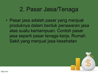 2. PasarJasa/TenagaPasarjasaadalahpasar yang menjualproduknyadalambentukpenawaranjasaatassuatukemampuan. Contohpasarjasasepertipasartenagakerja, RumahSakit yang menjualjasakesehatan