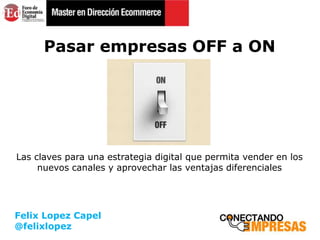 Felix Lopez Capel
@felixlopez
Pasar empresas OFF a ON
Las claves para una estrategia digital que permita vender en los
nuevos canales y aprovechar las ventajas diferenciales
 