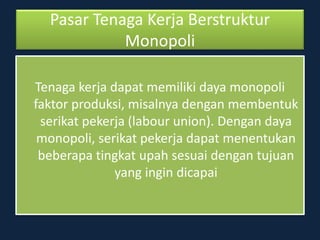 Pasar Tenaga Kerja Berstruktur
Monopoli
Tenaga kerja dapat memiliki daya monopoli
faktor produksi, misalnya dengan membentuk
serikat pekerja (labour union). Dengan daya
monopoli, serikat pekerja dapat menentukan
beberapa tingkat upah sesuai dengan tujuan
yang ingin dicapai
 