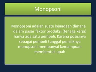 Monopsoni
Monopsoni adalah suatu keaadaan dimana
dalam pasar faktor produksi (tenaga kerja)
hanya ada satu pembeli. Karena posisinya
sebagai pembeli tunggal pemiliknya
monopsoni mempunyai kemampuan
membentuk upah
 